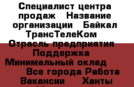 Специалист центра продаж › Название организации ­ Байкал-ТрансТелеКом › Отрасль предприятия ­ Поддержка › Минимальный оклад ­ 20 000 - Все города Работа » Вакансии   . Ханты-Мансийский,Нефтеюганск г.